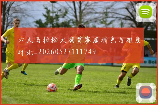 六大马拉松大满贯赛道特色与难度对比_20260527111749