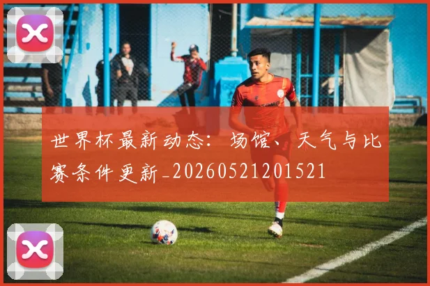 世界杯最新动态:场馆、天气与比赛条件更新_20260521201521