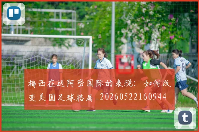 梅西在迈阿密国际的表现:如何改变美国足球格局_20260522160944